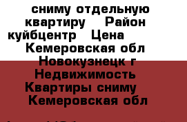 сниму отдельную квартиру  › Район ­ куйбцентр › Цена ­ 4 000 - Кемеровская обл., Новокузнецк г. Недвижимость » Квартиры сниму   . Кемеровская обл.